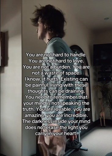 You are not hard to handle.
You are not hard to love.
You are not a burden. You are not a waste of space.
I know, it hurts. Existing can be painful. living with these thoughts can be draining.
You need to remember that your mind is not speaking the truth. You are lovable. you are amazing. you are incredible.
The darkness inside your mind does not erase the light you carry in your heart.